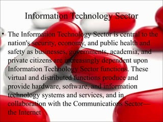 Information Technology Sector
• The Information Technology Sector is central to the
nation's security, economy, and public health and
safety as businesses, governments, academia, and
private citizens are increasingly dependent upon
Information Technology Sector functions. These
virtual and distributed functions produce and
provide hardware, software, and information
technology systems and services, and in
collaboration with the Communications Sector—
the Internet
 