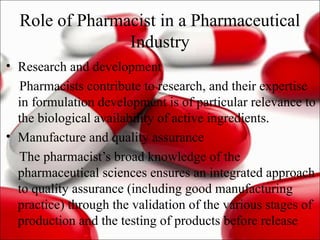 Role of Pharmacist in a Pharmaceutical
Industry
• Research and development
Pharmacists contribute to research, and their expertise
in formulation development is of particular relevance to
the biological availability of active ingredients.
• Manufacture and quality assurance
The pharmacist’s broad knowledge of the
pharmaceutical sciences ensures an integrated approach
to quality assurance (including good manufacturing
practice) through the validation of the various stages of
production and the testing of products before release
 