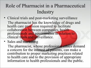 Role of Pharmacist in a Pharmaceutical
Industry
• Clinical trials and post-marketing surveillance
The pharmacist has the knowledge of drugs and
health care provision required to facilitate
collaboration between companies, health
professionals and governments in relation to
clinical trials and surveillance.
• Sales and marketing
The pharmacist, whose professional ethics demand
a concern for the interest of patients, can make a
contribution to proper marketing practices related
to health care and to the provision of appropriate
information to health professionals and the public.
 