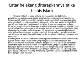 Latar belakang diterapkannya etika
bisnis Islam
Dewasa ini bank sebagai jantung perekonomian, simbol-simbol
perekonomian suatu negara, segala aktivitas ekonomi perputarannya di bank.
Sistem syariah tidak berdasarkan bunga (interest rate), tidak memperdagangkan
uang, dan tidak mengizinkan praktek spekulasi. Hal itu juga yang membuat bank
syariah atau keuangan syariah dapat bertahan di saat perekonomian sedang
terpuruk, karena pertama, keuangan syariah mendorong kegiatan perniagaan yang
menghasilkan keuntungan yang sah sebagai sasaran untuk memastikan dana yang
disalurkan ke kegiatan usaha keuangan riil, yang dapat memperkuat hubungan
antara aliran keuangan dan kegiatan produksi. Kedua, dalam transaksi keuangan
syariah, uang itu bukan komoditi tetapi media pertukaran, nilai dari harga dan alat
pengukur.
Sistem syariah memiliki kelebihan dibandingkan sistem konvensional seperti usaha
syariah berdasarkan Syariat Islam yang mengedepankan rasa keadilan dan
transparansi dalam melakukan transaksi dengan nasabah. Dalam hal perbedaan
antara tabungan mudharabah dan tabungan umum, yang paling utama adalah
tabungan dalam sistem syariah tidak mengenal bunga yang tetap seperti bank
konvensional, melainkan dikenal dengan dengan istilah bagi hasil (sharing). Jadi
pada awal pembukaan rekening dilakukan perjanjian bagi hasil yang tetap antara
bank dengan calon nasabah.
 