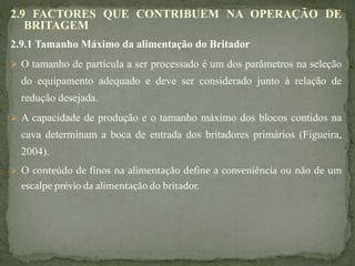 2.9 FACTORES QUE CONTRIBUEM NA OPERAÇÃO DE
BRITAGEM
2.9.1 Tamanho Máximo da alimentação do Britador
 O tamanho de partícula a ser processado é um dos parâmetros na seleção
do equipamento adequado e deve ser considerado junto à relação de
redução desejada.
 A capacidade de produção e o tamanho máximo dos blocos contidos na
cava determinam a boca de entrada dos britadores primários (Figueira,
2004).
 O conteúdo de finos na alimentação define a conveniência ou não de um
escalpe prévio da alimentação do britador.
 