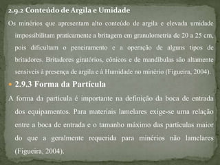 2.9.2 Conteúdo de Argila e Umidade
Os minérios que apresentam alto conteúdo de argila e elevada umidade
impossibilitam praticamente a britagem em granulometria de 20 a 25 cm,
pois dificultam o peneiramento e a operação de alguns tipos de
britadores. Britadores giratórios, cônicos e de mandíbulas são altamente
sensíveis à presença de argila e à Humidade no minério (Figueira, 2004).
 2.9.3 Forma da Partícula
A forma da partícula é importante na definição da boca de entrada
dos equipamentos. Para materiais lamelares exige-se uma relação
entre a boca de entrada e o tamanho máximo das partículas maior
do que a geralmente requerida para minérios não lamelares
(Figueira, 2004).
 