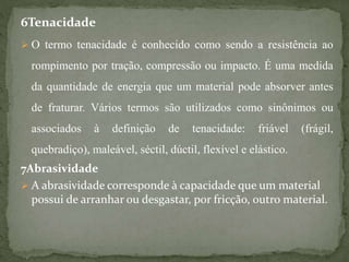 6Tenacidade
 O termo tenacidade é conhecido como sendo a resistência ao
rompimento por tração, compressão ou impacto. É uma medida
da quantidade de energia que um material pode absorver antes
de fraturar. Vários termos são utilizados como sinônimos ou
associados à definição de tenacidade: friável (frágil,
quebradiço), maleável, séctil, dúctil, flexível e elástico.
7Abrasividade
 A abrasividade corresponde à capacidade que um material
possui de arranhar ou desgastar, por fricção, outro material.
 