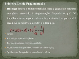 Primeira Lei de Fragmentação
 Rittinger lançou o primeiro trabalho sobre o cálculo do consumo
energético associado à fragmentação. Segundo o qual "O
trabalho necessário para realizara fragmentação é proporcional à
área nova da superfície gerada" e é dada pela:
 sendo:
 E = energia específica aplicada;
 Eo= coeficientes de proporcionalidade;
 Sf, df = área da superfície e tamanho da alimentação;
 Sp, dp= área da superfície e tamanho do produto.
 