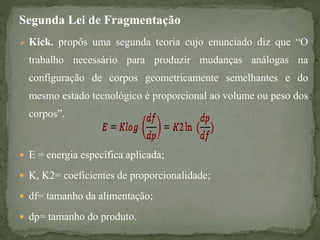 Segunda Lei de Fragmentação
 Kick. propôs uma segunda teoria cujo enunciado diz que “O
trabalho necessário para produzir mudanças análogas na
configuração de corpos geometricamente semelhantes e do
mesmo estado tecnológico é proporcional ao volume ou peso dos
corpos”.
 E = energia específica aplicada;
 K, K2= coeficientes de proporcionalidade;
 df= tamanho da alimentação;
 dp= tamanho do produto.
 