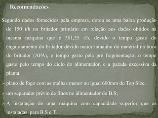 Segundo dados fornecidos pela empresa, notou se uma baixa produção
de 150 t/h no britador primário em relação aos dados obtidos na
mesma máquina que é 301,35 t/h, devido o tempo gasto do
engaiolamento do britador devido maior tamanho do material na boca
do britador (APA), o tempo gasto pela pré fragmentação, o tempo
gasto pelo tempo do ciclo do alimentador, e a parada excessiva da
planta.
 plano de fogo com as malhas menor ou igual 600mm do Top Size.
 um separador prévio de finos no alimentador do B.S;
 A instalação de uma máquina com capacidade superior que as
instaladas para B.S e T.
 