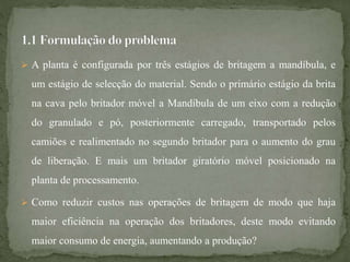  A planta é configurada por três estágios de britagem a mandíbula, e
um estágio de selecção do material. Sendo o primário estágio da brita
na cava pelo britador móvel a Mandíbula de um eixo com a redução
do granulado e pó, posteriormente carregado, transportado pelos
camiões e realimentado no segundo britador para o aumento do grau
de liberação. E mais um britador giratório móvel posicionado na
planta de processamento.
 Como reduzir custos nas operações de britagem de modo que haja
maior eficiência na operação dos britadores, deste modo evitando
maior consumo de energia, aumentando a produção?
 