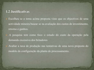  Escolheu se o tema acima proposta visto que os objectivos de uma
actividade mineira basear se na avaliação dos custos de investimento,
retorno e ganhos.
 A pesquisa tem como foco o estudo do custo da operação pela
demanda excessiva dos britadores
 Avaliar a taxa de produção nas tentativas de uma nova proposta do
modelo da configuração da planta de processamento.
 