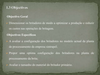Objectivo Geral
 Dimensionar os britadores de modo a optimizar a produção e reduzir
os custos nas operações de britagem.
Objectivos Específicos
 A avaliar a configuração dos britadores no modelo actual da planta
de processamento da empresa sintrapel;
 Propor uma optima configuração dos britadores na planta de
processamento da brita;
 Avaliar o tamanho do material do britador primário.
 