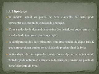  O modelo actual da planta de beneficiamento da brita, pode
apresentar o custo muito elevado da operação.
 Com a redução da demanda excessiva dos britadores pode resultar se
a redução do tempo e custo da operação.
 A configuração dos dois britadores com uma peneira de duplo DECK
pode proporcionar optima seletividade do produto final da brita.
 A instalação de um separador prévio do escalpe no alimentador do
britador pode optimizar a eficiência do britador primário na planta de
beneficiamento da brita.
 