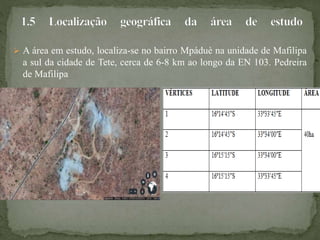  A área em estudo, localiza-se no bairro Mpáduè na unidade de Mafilipa
a sul da cidade de Tete, cerca de 6-8 km ao longo da EN 103. Pedreira
de Mafilipa
 