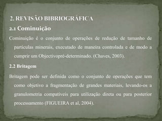 2.1 Cominuição
Cominuição é o conjunto de operações de redução de tamanho de
partículas minerais, executado de maneira controlada e de modo a
cumprir um Objectivopré-determinado. (Chaves, 2003).
2.2 Britagem
Britagem pode ser definida como o conjunto de operações que tem
como objetivo a fragmentação de grandes materiais, levando-os a
granulometria compatíveis para utilização direta ou para posterior
processamento (FIGUEIRA et al, 2004).
 