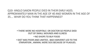 Q10- ANGLO SAXON PEOPLE DIED IN THEIR EARLY AGES.
APPROXIMATELY MAN IN THE AGE OF 40 AND WOMEN IN THE AGE OF
35…. WHAY DO YOU THINK THAT HAPPENNED?
 