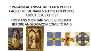 •PAGAN/PAGANISM BUT LATER PEOPLE
CALLED MISSIONARIES TO PREACH PEOPLE
ABOUT JESUS CHRIST
•ROMANS & BRITAIN WERE CHRISTIAN
BEFORE ANGLO-SAXON COME TO RAID
 