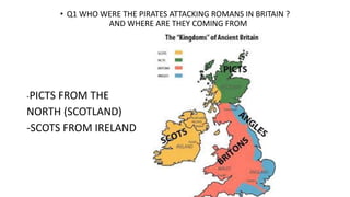 • Q1 WHO WERE THE PIRATES ATTACKING ROMANS IN BRITAIN ?
AND WHERE ARE THEY COMING FROM
-PICTS FROM THE
NORTH (SCOTLAND)
-SCOTS FROM IRELAND
 