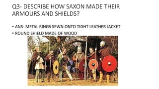 Q3- DESCRIBE HOW SAXON MADE THEIR
ARMOURS AND SHIELDS?
• ANS- METAL RINGS SEWN ONTO TIGHT LEATHER JACKET
• ROUND SHIELD MADE OF WOOD
 