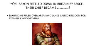 •Q4- SAXON SETTLED DOWN IN BRITAIN BY 650CE.
THEIR CHIEF BECAME …………..?
• SAXON KING RULED OVER AREAS AND LANDS CALLED KINGDOM FOR
EXAMPLE KING VORTIGERN
 