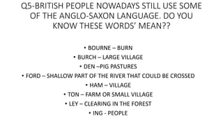 Q5-BRITISH PEOPLE NOWADAYS STILL USE SOME
OF THE ANGLO-SAXON LANGUAGE. DO YOU
KNOW THESE WORDS’ MEAN??
• BOURNE – BURN
• BURCH – LARGE VILLAGE
• DEN –PIG PASTURES
• FORD – SHALLOW PART OF THE RIVER THAT COULD BE CROSSED
• HAM – VILLAGE
• TON – FARM OR SMALL VILLAGE
• LEY – CLEARING IN THE FOREST
• ING - PEOPLE
 