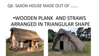 Q6- SAXON HOUSE MADE OUT OF …….
•WOODEN PLANK AND STRAWS
ARRANGED IN TRIANGULAR SHAPE
 