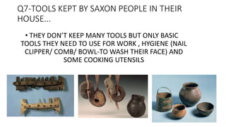 Q7-TOOLS KEPT BY SAXON PEOPLE IN THEIR
HOUSE...
• THEY DON’T KEEP MANY TOOLS BUT ONLY BASIC
TOOLS THEY NEED TO USE FOR WORK , HYGIENE (NAIL
CLIPPER/ COMB/ BOWL-TO WASH THEIR FACE) AND
SOME COOKING UTENSILS
 