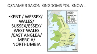 Q8NAME 3 SAXON KINGDOMS YOU KNOW….
•KENT / WESSEX/
WALES/
SUSSEX/ESSEX/
WEST WALES
/EAST ANGLEA/
MERCIA/
NORTHUMBIA
 