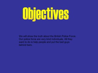Objectives We will show the truth about the British Police Force.  Our police force are very kind individuals. All they want to do is help people and put the bad guys behind bars. 