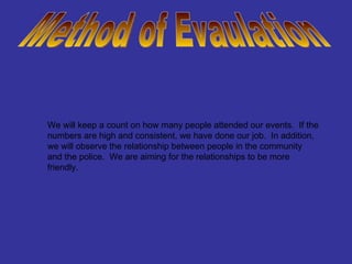 Method of Evaulation We will keep a count on how many people attended our events.  If the numbers are high and consistent, we have done our job.  In addition, we will observe the relationship between people in the community and the police.  We are aiming for the relationships to be more friendly. 