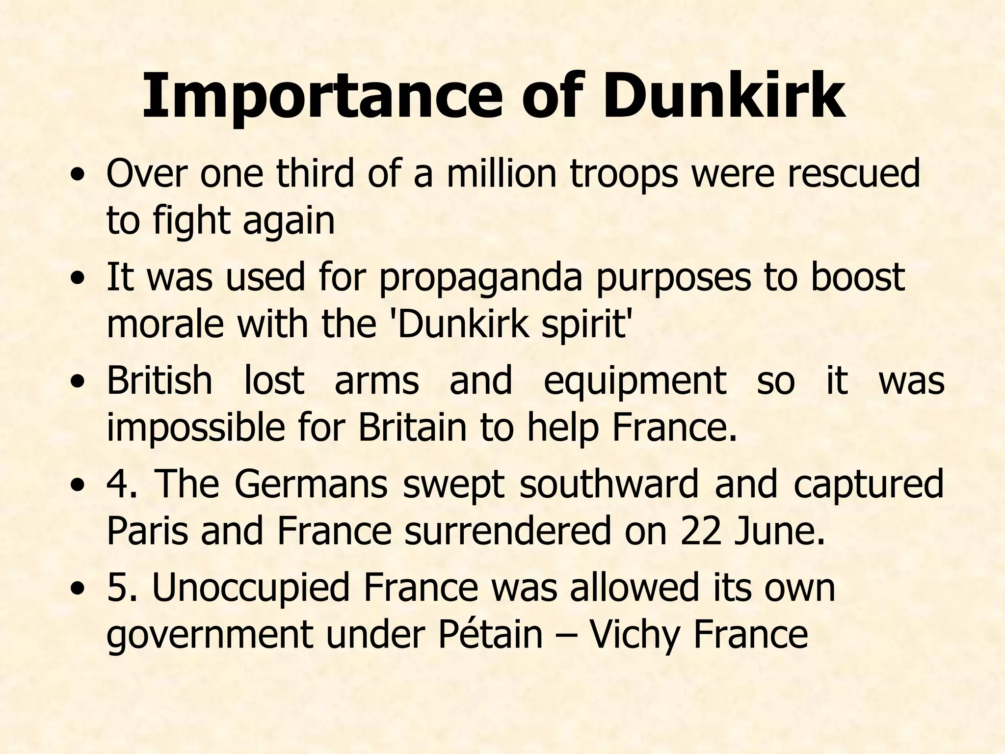 Importance of Dunkirk   Over one third of a million troops were rescued to fight again I t was used for propaganda purposes to boost morale with the 'Dunkirk spirit' British lost  arms and equipment so it was impossible for Britain to help France. 4. The Germans swept southward and captured Paris and France surrendered on 22 June.  5. Unoccupied France was allowed its own government under Pétain  – Vichy France 