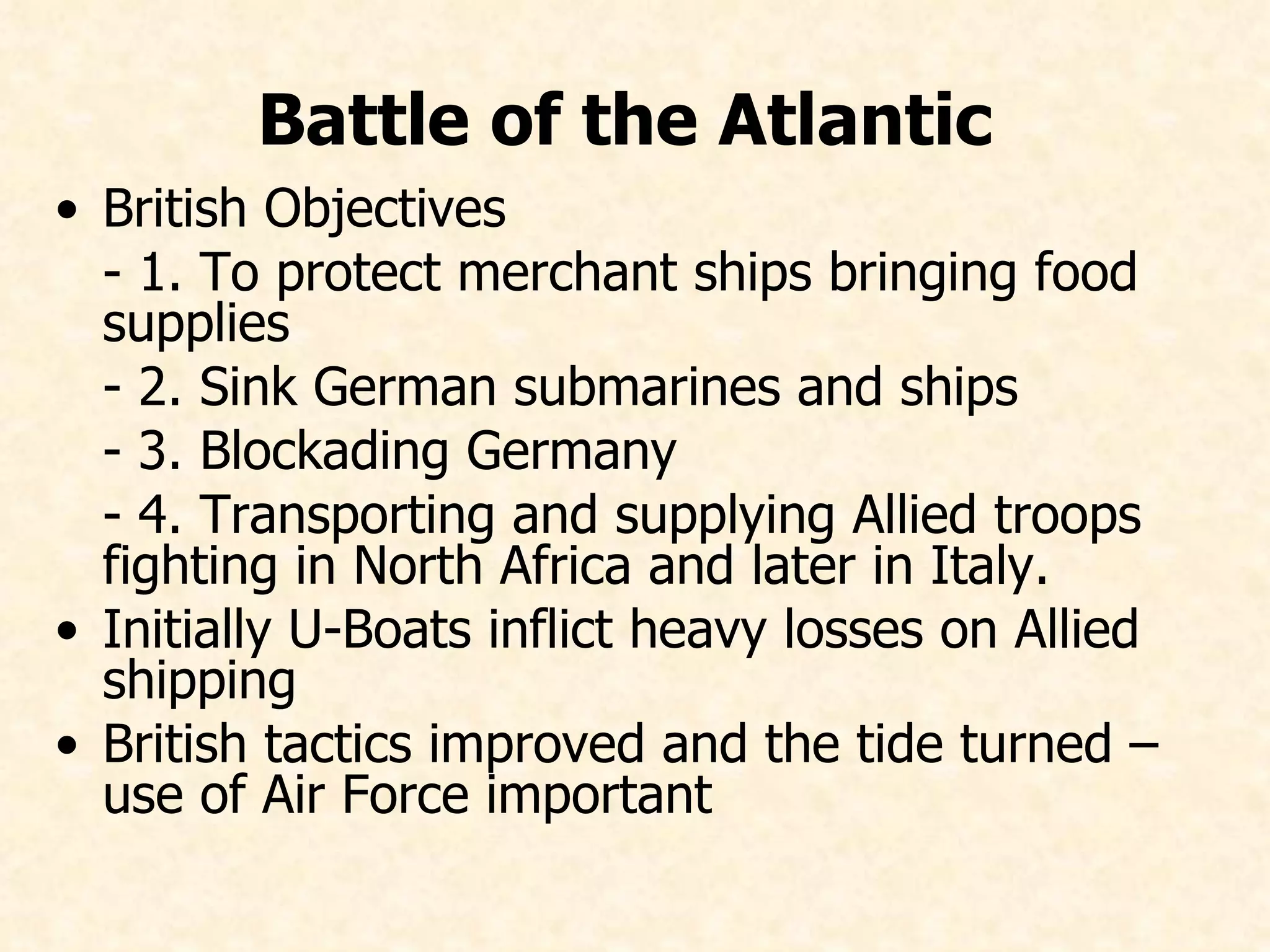Battle of the Atlantic   British Objectives -  1. To protect merchant ships bringing food supplies -  2. Sink German submarines and ships -  3. Blockading Germany -  4. Transporting and supplying Allied troops fighting in North Africa and later in Italy. Initially U-Boats inflict heavy losses on Allied shipping British tactics improved and the tide turned – use of Air Force important   
