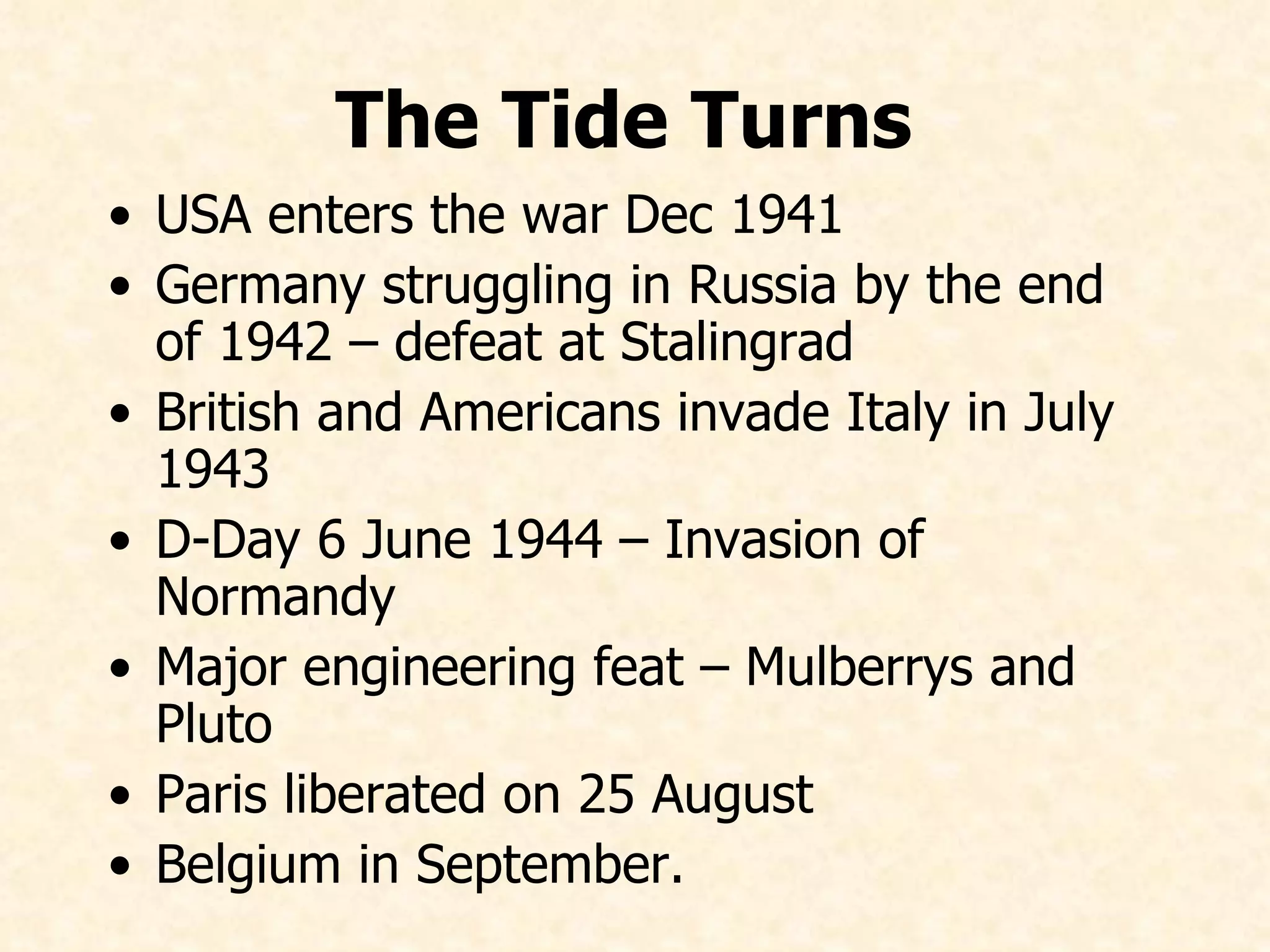 The Tide Turns   USA enters the war Dec 1941 Germany struggling in Russia by the end of 1942 – defeat at Stalingrad British and Americans invade Italy in July 1943 D-Day 6 June 1944 – Invasion of Normandy Major engineering feat – Mulberrys and Pluto Paris liberated on 25 August Belgium in September.   