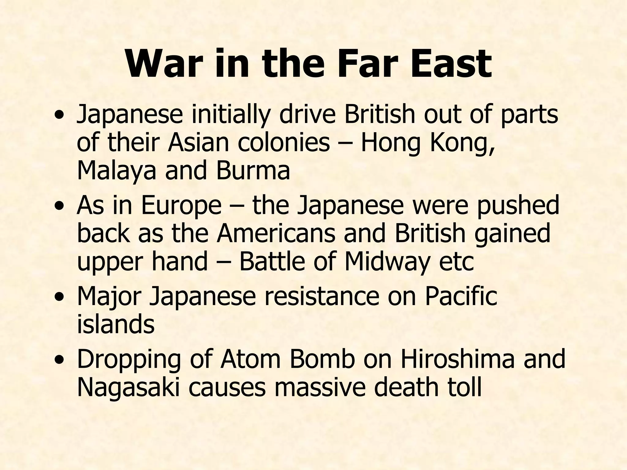 War in the Far East   Japanese initially drive British out of parts of their Asian colonies – Hong Kong, Malaya and Burma As in Europe – the Japanese were pushed back as the Americans and British gained upper hand – Battle of Midway etc Major Japanese resistance on Pacific islands Dropping of Atom Bomb on Hiroshima and Nagasaki causes massive death toll   