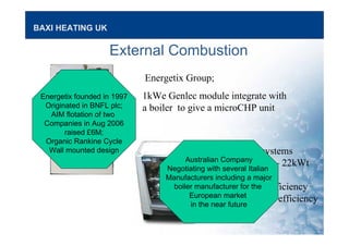 BAXI HEATING UK
External Combustion
Cogen Microsystems
2.5kWe; 11kWt – 22kWt
Rankine Cycle;
17% electrical efficiency
90% plus overall efficiency
Energetix Group;
1kWe Genlec module integrate with
a boiler to give a microCHP unit
Energetix founded in 1997
Originated in BNFL plc;
AIM flotation of two
Companies in Aug 2006
raised £6M;
Organic Rankine Cycle
Wall mounted design
Australian Company
Negotiating with several Italian
Manufacturers including a major
boiler manufacturer for the
European market
in the near future
 
