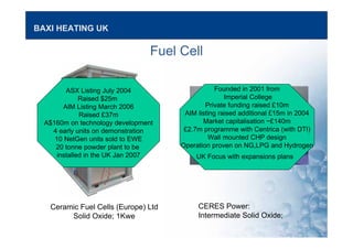 BAXI HEATING UK
Fuel Cell
Ceramic Fuel Cells (Europe) Ltd
Solid Oxide; 1Kwe
CERES Power:
Intermediate Solid Oxide;
ASX Listing July 2004
Raised $25m
AIM Listing March 2006
Raised £37m
A$160m on technology development
4 early units on demonstration
10 NetGen units sold to EWE
20 tonne powder plant to be
installed in the UK Jan 2007
Founded in 2001 from
Imperial College
Private funding raised £10m
AIM listing raised additional £15m in 2004
Market capitalisation ~£140m
£2.7m programme with Centrica (with DTI)
Wall mounted CHP design
Operation proven on NG,LPG and Hydrogen
UK Focus with expansions plans
 