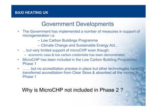 BAXI HEATING UK
Government Developments
• The Government has implemented a number of measures in support of
microgeneration i.e.
– Low Carbon Buildings Programme
– Climate Change and Sustainable Energy Act…
• …but very limited support of microCHP even though:
– economic case & low carbon credentials has been demonstrated
• MicroCHP has been included in the Low Carbon Building Programme
Phase 1
• …… but no accreditation process in place but other technologies have
transferred accreditation from Clear Skies & absorbed all the money in
Phase 1
Why is MicroCHP not included in Phase 2 ?
 