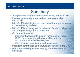 BAXI HEATING UK
Summary
• “Responsible” manufacturers are investing in microCHP.
• Investor community interested and see potential of
microCHP
• MicroCHP technologies are near market ready with routes
to market being devised.
• MicroCHP is showing results in terms of carbon mitigation
and energy savings in the real world
• Government needs to:
– implement appropriate support measures for micro
CHP commensurate with potential benefits in
accordance with the Stern review.
– Give positive commitment and messages
• Important contribution to the future energy mix of the UK.
• Helps in achieving national energy and environmental
objectives
 