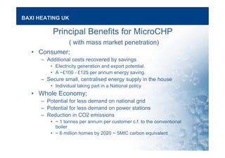 BAXI HEATING UK
Principal Benefits for MicroCHP
( with mass market penetration)
• Consumer;
– Additional costs recovered by savings
• Electricity generation and export potential.
• A ~£100 - £125 per annum energy saving.
– Secure small, centralised energy supply in the house
• Individual taking part in a National policy
• Whole Economy;
– Potential for less demand on national grid
– Potential for less demand on power stations
– Reduction in CO2 emissions
• ~ 1 tonnes per annum per customer c.f. to the conventional
boiler
• ~ 6 million homes by 2020 ~ 5MtC carbon equivalent
 