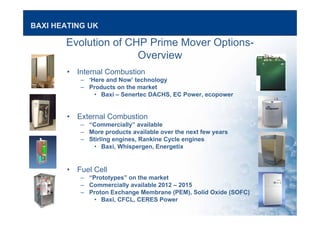 BAXI HEATING UK
Evolution of CHP Prime Mover Options-
Overview
• Internal Combustion
– ‘Here and Now’ technology
– Products on the market
• Baxi – Senertec DACHS, EC Power, ecopower
• External Combustion
– “Commercially” available
– More products available over the next few years
– Stirling engines, Rankine Cycle engines
• Baxi, Whispergen, Energetix
• Fuel Cell
– “Prototypes” on the market
– Commercially available 2012 – 2015
– Proton Exchange Membrane (PEM), Solid Oxide (SOFC)
• Baxi, CFCL, CERES Power
 