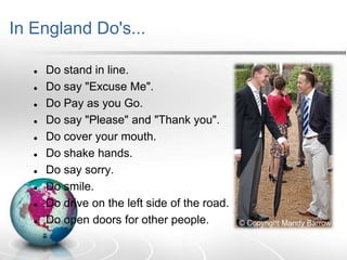 In England Do's...












Do stand in line.
Do say "Excuse Me".
Do Pay as you Go.
Do say "Please" and "Thank you".
Do cover your mouth.
Do shake hands.
Do say sorry.
Do smile.
Do drive on the left side of the road.
Do open doors for other people.

 
