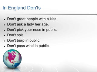 In England Don'ts







Don't greet people with a kiss.
Don't ask a lady her age.
Don't pick your nose in public.
Don't spit.
Don't burp in public.
Don't pass wind in public.

 