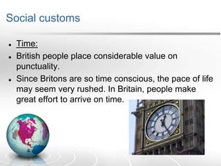 Social customs





Time:
British people place considerable value on
punctuality.
Since Britons are so time conscious, the pace of life
may seem very rushed. In Britain, people make
great effort to arrive on time.

 