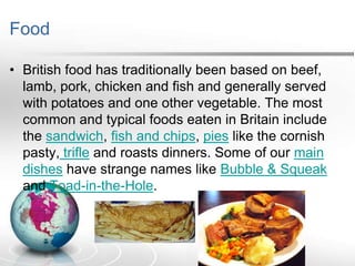 Food
• British food has traditionally been based on beef,
lamb, pork, chicken and fish and generally served
with potatoes and one other vegetable. The most
common and typical foods eaten in Britain include
the sandwich, fish and chips, pies like the cornish
pasty, trifle and roasts dinners. Some of our main
dishes have strange names like Bubble & Squeak
and Toad-in-the-Hole.

 