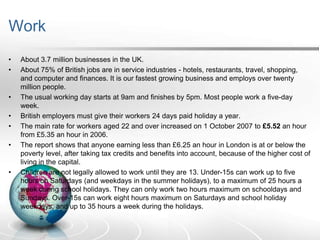 Work
•
•

•
•
•
•

•

About 3.7 million businesses in the UK.
About 75% of British jobs are in service industries - hotels, restaurants, travel, shopping,
and computer and finances. It is our fastest growing business and employs over twenty
million people.
The usual working day starts at 9am and finishes by 5pm. Most people work a five-day
week.
British employers must give their workers 24 days paid holiday a year.
The main rate for workers aged 22 and over increased on 1 October 2007 to £5.52 an hour
from £5.35 an hour in 2006.
The report shows that anyone earning less than £6.25 an hour in London is at or below the
poverty level, after taking tax credits and benefits into account, because of the higher cost of
living in the capital.
Children are not legally allowed to work until they are 13. Under-15s can work up to five
hours on Saturdays (and weekdays in the summer holidays), to a maximum of 25 hours a
week during school holidays. They can only work two hours maximum on schooldays and
Sundays. Over-15s can work eight hours maximum on Saturdays and school holiday
weekdays, and up to 35 hours a week during the holidays.

 