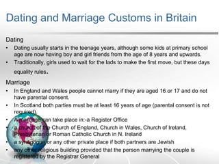 Dating and Marriage Customs in Britain
Dating
•
•

Dating usually starts in the teenage years, although some kids at primary school
age are now having boy and girl friends from the age of 8 years and upwards.
Traditionally, girls used to wait for the lads to make the first move, but these days
equality rules.

Marriage
•
•
•
•
•
•

In England and Wales people cannot marry if they are aged 16 or 17 and do not
have parental consent.
In Scotland both parties must be at least 16 years of age (parental consent is not
required).
A marriage can take place in:-a Register Office
a church of the Church of England, Church in Wales, Church of Ireland,
Presbyterian or Roman Catholic Church in N. Ireland
a synagogue or any other private place if both partners are Jewish
any other religious building provided that the person marrying the couple is
registered by the Registrar General

 