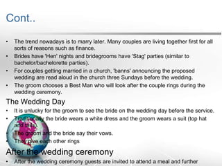 Cont..
•

•
•
•

The trend nowadays is to marry later. Many couples are living together first for all
sorts of reasons such as finance.
Brides have 'Hen' nights and bridegrooms have 'Stag' parties (similar to
bachelor/bachelorette parties).
For couples getting married in a church, 'banns' announcing the proposed
wedding are read aloud in the church three Sundays before the wedding.
The groom chooses a Best Man who will look after the couple rings during the
wedding ceremony.

The Wedding Day
•
•

•
•

It is unlucky for the groom to see the bride on the wedding day before the service.
Traditionally the bride wears a white dress and the groom wears a suit (top hat
and tails).
The groom and the bride say their vows.
They give each other rings

After the wedding ceremony
•

After the wedding ceremony guests are invited to attend a meal and further

 