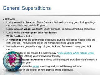 General Superstitions
Good Luck
• Lucky to meet a black cat. Black Cats are featured on many good luck greetings
cards and birthday cards in England.
• Lucky to touch wood. We touch; knock on wood, to make something come true.
• Lucky to find a clover plant with four leaves.
• White heather is lucky.
• A horseshoe over the door brings good luck. But the horseshoe needs to be the
right way up. The luck runs out of the horseshoe if it is upside down.
• Horseshoes are generally a sign of good luck and feature on many good luck
cards.
• On the first day of the month it is lucky to say "white rabbits, white rabbits white
rabbits," before uttering your first word of the day.
• Catch falling leaves in Autumn and you will have good luck. Every leaf means a
lucky month next year.
• Cut your hair when the moon is waxing and you will have good luck.
• Putting money in the pocket of new clothes brings good luck.

 