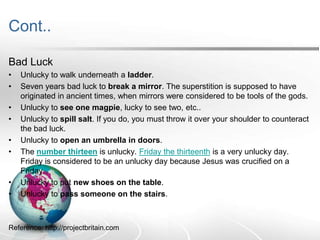 Cont..
Bad Luck
•
•
•
•

•
•

•
•

Unlucky to walk underneath a ladder.
Seven years bad luck to break a mirror. The superstition is supposed to have
originated in ancient times, when mirrors were considered to be tools of the gods.
Unlucky to see one magpie, lucky to see two, etc..
Unlucky to spill salt. If you do, you must throw it over your shoulder to counteract
the bad luck.
Unlucky to open an umbrella in doors.
The number thirteen is unlucky. Friday the thirteenth is a very unlucky day.
Friday is considered to be an unlucky day because Jesus was crucified on a
Friday.
Unlucky to put new shoes on the table.
Unlucky to pass someone on the stairs.

Reference: http://projectbritain.com

 