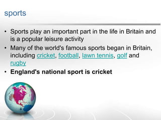 sports
• Sports play an important part in the life in Britain and
is a popular leisure activity
• Many of the world's famous sports began in Britain,
including cricket, football, lawn tennis, golf and
rugby
• England's national sport is cricket

 