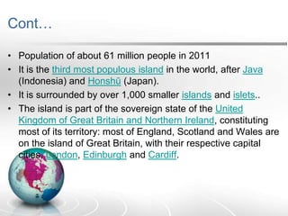 Cont…
• Population of about 61 million people in 2011
• It is the third most populous island in the world, after Java
(Indonesia) and Honshū (Japan).
• It is surrounded by over 1,000 smaller islands and islets..
• The island is part of the sovereign state of the United
Kingdom of Great Britain and Northern Ireland, constituting
most of its territory: most of England, Scotland and Wales are
on the island of Great Britain, with their respective capital
cities, London, Edinburgh and Cardiff.

 