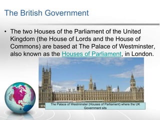 The British Government
• The two Houses of the Parliament of the United
Kingdom (the House of Lords and the House of
Commons) are based at The Palace of Westminster,
also known as the Houses of Parliament, in London.

The Palace of Westminster (Houses of Parliament) where the UK
Government sits

 
