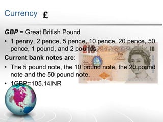 Currency
GBP = Great British Pound
• 1 penny, 2 pence, 5 pence, 10 pence, 20 pence, 50
pence, 1 pound, and 2 pounds.
Current bank notes are:
• The 5 pound note, the 10 pound note, the 20 pound
note and the 50 pound note.
• 1GBP=105.14INR

 
